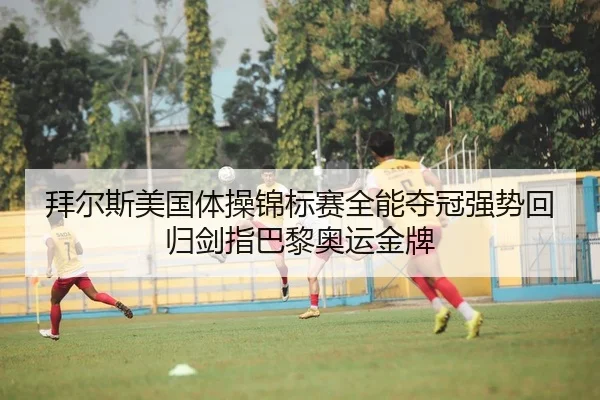 拜尔斯美国体操锦标赛全能夺冠强势回归剑指巴黎奥运金牌